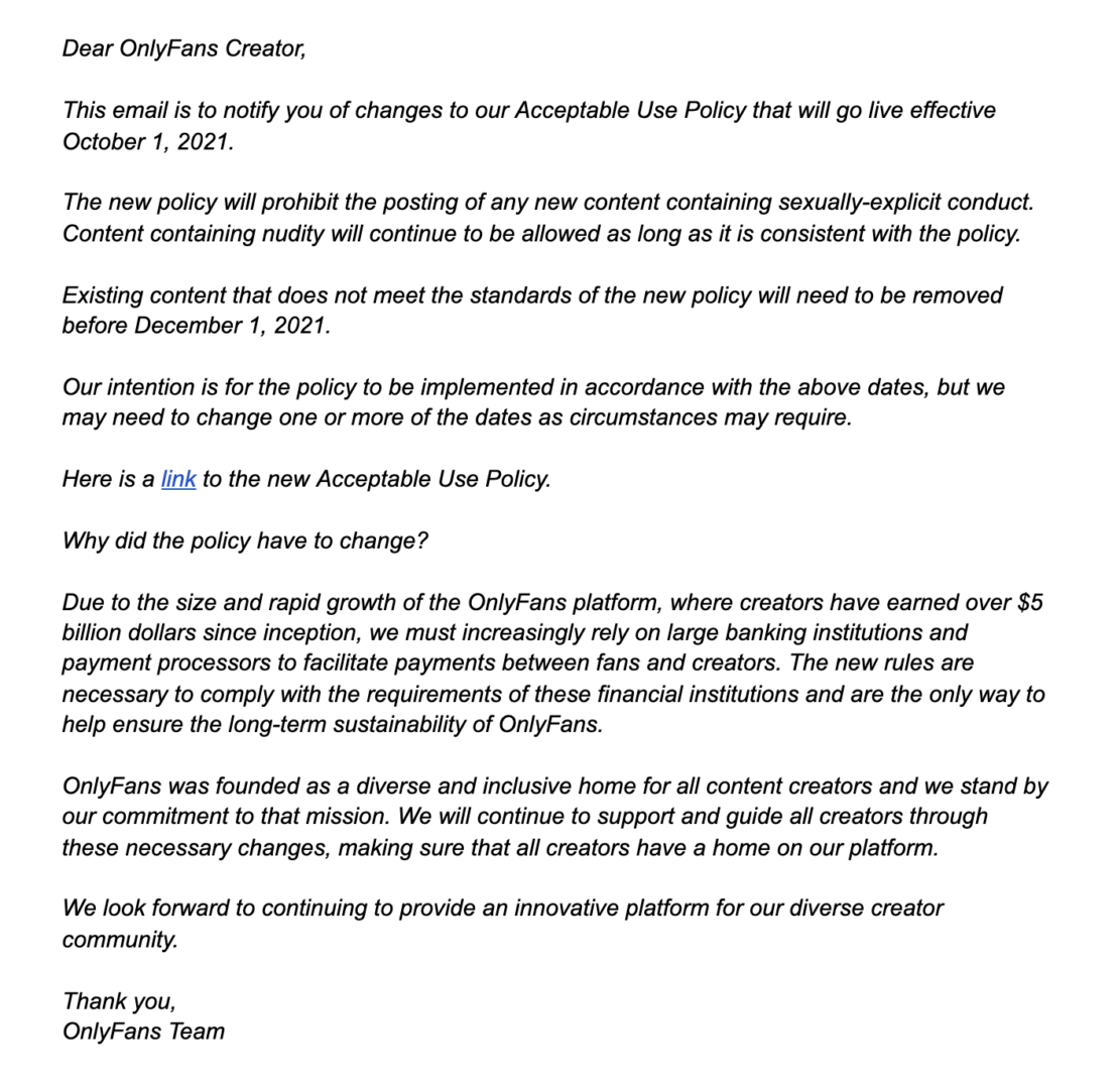Dear OnlyFans Creator,

This email is to notify you of changes to our Acceptable Use Policy that will go live effective October 1, 2021.

The new policy will prohibit the posting of any new content containing sexually-explicit conduct. Content containing nudity will continue to be allowed as long as it is consistent with the policy.

Existing content that does not meet the standards of the new policy will need to be removed before December 1, 2021.

Our intention is for the policy to be implemented in accordance with the above dates, but we may need to change one or more of the dates as circumstances may require.

Here is a link to the new Acceptable Use Policy – https://www.onlyfans.com/aup