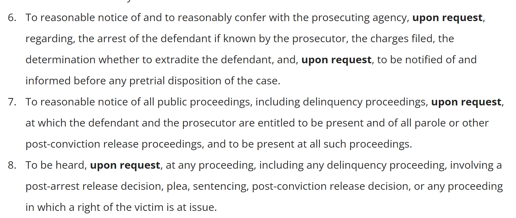 To reasonable notice of and to reasonably confer with the prosecuting agency, upon request, regarding, the arrest of the defendant if known by the prosecutor, the charges filed, the determination whether to extradite the defendant, and, [bolded] upon request, to be notified of and informed before any pretrial disposition of the case. 7. To reasonable notice of all public proceedings, including delinquency proceedings, upon request, at which the defendant and the prosecutor are entitled to be present and of all parole or other post-conviction release proceedings, and to be present at all such proceedings. 8. To be heard, upon request, at any proceeding, including any delinquency proceeding, involving a post-arrest release decision, plea, sentencing, post-conviction release decision, or any proceeding in which a right of the victim is at issue